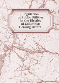 Regulation of Public Utilities in the District of Columbia: Hearing Before .