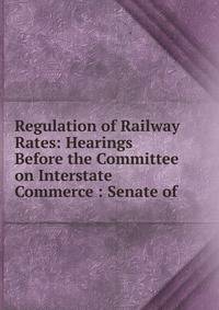 Regulation of Railway Rates: Hearings Before the Committee on Interstate Commerce : Senate of .