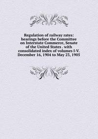 Regulation of railway rates: hearings before the Committee on Interstate Commerce, Senate of the United States . with consolidated index of volumes I-V. December 16, 1904 to May 23, 1905