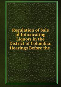 Regulation of Sale of Intoxicating Liquors in the District of Columbia: Hearings Before the .