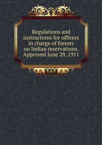 Regulations and instructions for officers in charge of forests on Indian reservations. Approved June 29, 1911