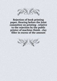 Rejection of book printing paper. Hearing before the Joint committee on printing . relative to the rejection by the public printer of machine-finish . clay filler in excess of the amount