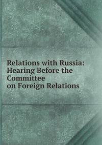 Relations with Russia: Hearing Before the Committee on Foreign Relations .