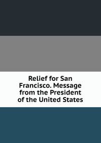 Relief for San Francisco. Message from the President of the United States