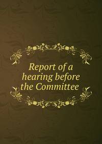 Report of a hearing before the Committee .