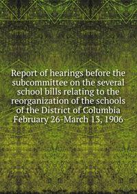 Report of hearings before the subcommittee on the several school bills relating to the reorganization of the schools of the District of Columbia February 26-March 13, 1906