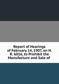 Report of Hearings of February 14, 1907, on H. R. 6016, to Prohibit the Manufacture and Sale of .