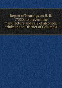 Report of hearings on H. R. 17530, to prevent the manufacture and sale of alcoholic drinks in the District of Columbia