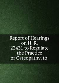 Report of Hearings on H. R. 23431 to Regulate the Practice of Osteopathy, to .