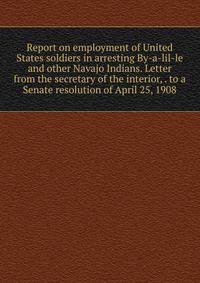 Report on employment of United States soldiers in arresting By-a-lil-le and other Navajo Indians. Letter from the secretary of the interior, . to a Senate resolution of April 25, 1908