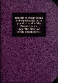 Reports of observations and experiments in the practical work of the Division, made under the direction of the Entomologist