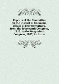 Reports of the Committee on the District of Columbia, House of representatives, from the fourteenth Congress, 1815, to the forty-ninth Congress, 1887, inclusive