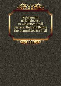 Retirement of Employees in Classified Civil Service: Hearing Before the Committee on Civil .