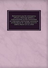 Retirement pay for emergency officers. Hearings before a subcommittee of the Committee on interstate and foreign commerce of the House of . session on H. R. 10835, March 15-17, 1920