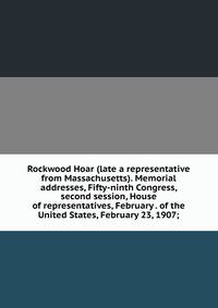 Rockwood Hoar (late a representative from Massachusetts). Memorial addresses, Fifty-ninth Congress, second session, House of representatives, February . of the United States, February 23, 1907;