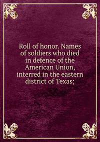 Roll of honor. Names of soldiers who died in defence of the American Union, interred in the eastern district of Texas;