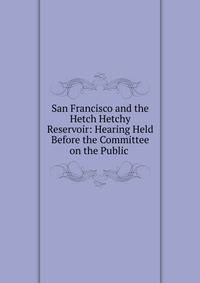 San Francisco and the Hetch Hetchy Reservoir: Hearing Held Before the Committee on the Public .