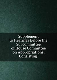 Supplement to Hearings Before the Subcommittee of House Committee on Appropriations, Consisting .