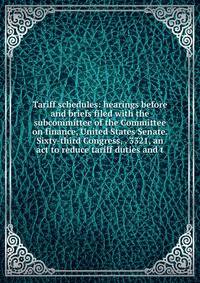 Tariff schedules: hearings before and briefs filed with the subcommittee of the Committee on finance, United States Senate. Sixty-third Congress, . 3321, an act to reduce tariff duties and t