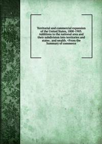 Territorial and commercial expansion of the United States, 1800-1903. Additions to the national area and their subdivision into territories and states . and wealth. <From the Summary of commerce