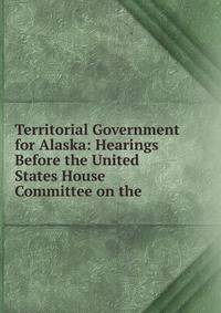 Territorial Government for Alaska: Hearings Before the United States House Committee on the .