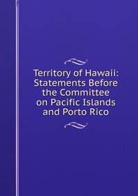 Territory of Hawaii: Statements Before the Committee on Pacific Islands and Porto Rico