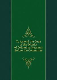 To Amend the Code of the District of Columbia: Hearings Before the Committee .