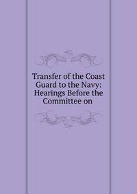 Transfer of the Coast Guard to the Navy: Hearings Before the Committee on .