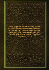 Treaty of peace with Germany. Report of the conference between members of the Senate Committee on foreign relations and the President of the United . the White House, Tuesday, August 19, 1919
