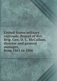 United States military railroads. Report of Bvt. Brig. Gen. D. C. McCallum, director and general manager, from 1861 to 1866