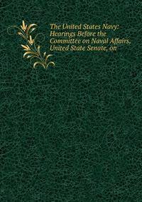The United States Navy: Hearings Before the Committee on Naval Affairs, United State Senate, on .