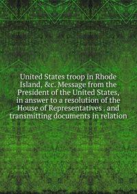 United States troop in Rhode Island, &amp;c. Message from the President of the United States, in answer to a resolution of the House of Representatives . and transmitting documents in relation