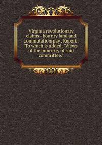 Virginia revolutionary claims - bounty land and commutation pay . Report: To which is added, "Views of the minority of said committee."