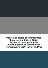 Wages and prices of commodities . Report of the United States Bureau of labor, giving the monthly prices of commodities from January, 1909, to March, 1910