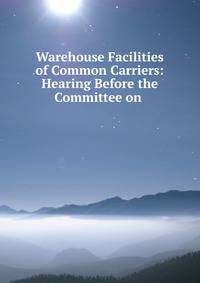 Warehouse Facilities of Common Carriers: Hearing Before the Committee on .