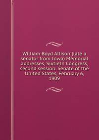 William Boyd Allison (late a senator from Iowa) Memorial addresses, Sixtieth Congress, second session. Senate of the United States, February 6, 1909