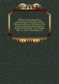 William J. Browning (late a representative from New Jersey) Memorial addresses delivered in the House of representatives and the Senate of the United . in the House May 16, 1920. Proceedings in t