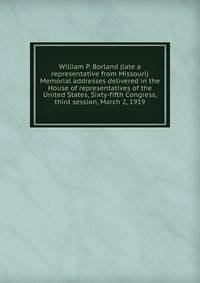 William P. Borland (late a representative from Missouri) Memorial addresses delivered in the House of representatives of the United States, Sixty-fifth Congress, third session, March 2, 1919