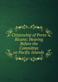 Citizenship of Porto Ricans: Hearing Before the Committee on Pacific Islands .