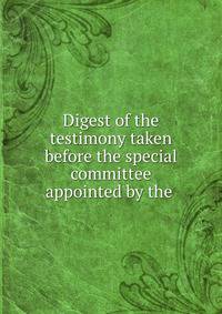 Digest of the testimony taken before the special committee appointed by the .