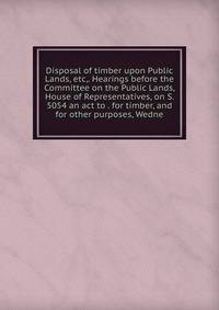 Disposal of timber upon Public Lands, etc,. Hearings before the Committee on the Public Lands, House of Representatives, on S. 5054 an act to . for timber, and for other purposes, Wedne