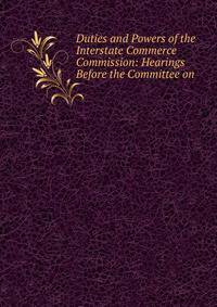 Duties and Powers of the Interstate Commerce Commission: Hearings Before the Committee on .