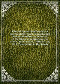 Edward Everett Robbins (late a representative from Pennsylvania) Memorial Addresses delivered in the House of representatives of the United States, . February 16, 1919. Proceedings in the Senate