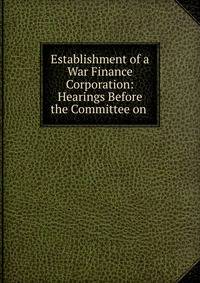 Establishment of a War Finance Corporation: Hearings Before the Committee on .