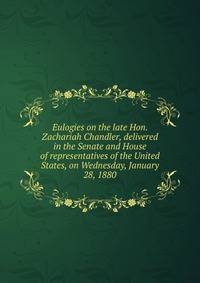 Eulogies on the late Hon. Zachariah Chandler, delivered in the Senate and House of representatives of the United States, on Wednesday, January 28, 1880