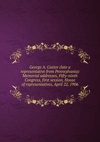 George A. Castor (late a representative from Pennsylvania) Memorial addresses, Fifty-ninth Congress, first session, House of representatives, April 22, 1906