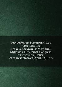 George Robert Patterson (late a representative from Pennsylvania) Memorial addresses. Fifty-ninth Congress, first session, House of representatives, April 22, 1906
