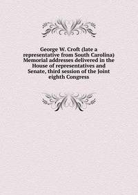 George W. Croft (late a representative from South Carolina) Memorial addresses delivered in the House of representatives and Senate, third session of the Joint eighth Congress