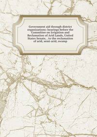 Government aid through district organizations: hearings before the Committee on Irrigation and Reclamation of Arid Lands, United States Senate, . to the reclamation of arid, semi-arid, swamp