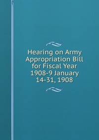 Hearing on Army Appropriation Bill for Fiscal Year 1908-9 January 14-31, 1908
